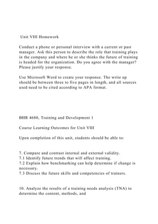 Unit VIII Homework
Conduct a phone or personal interview with a current or past
manager. Ask this person to describe the role that training plays
in the company and where he or she thinks the future of training
is headed for the organization. Do you agree with the manager?
Please justify your response.
Use Microsoft Word to create your response. The write up
should be between three to five pages in length, and all sources
used need to be cited according to APA format.
BHR 4680, Training and Development 1
Course Learning Outcomes for Unit VIII
Upon completion of this unit, students should be able to:
7. Compare and contrast internal and external validity.
7.1 Identify future trends that will affect training.
7.2 Explain how benchmarking can help determine if change is
necessary.
7.3 Discuss the future skills and competencies of trainers.
10. Analyze the results of a training needs analysis (TNA) to
determine the content, methods, and
 