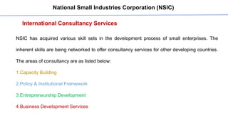 International Consultancy Services
National Small Industries Corporation (NSIC)
NSIC has acquired various skill sets in the development process of small enterprises. The
inherent skills are being networked to offer consultancy services for other developing countries.
The areas of consultancy are as listed below:
1.Capacity Building
2.Policy & Institutional Framework
3.Entrepreneurship Development
4.Business Development Services
 