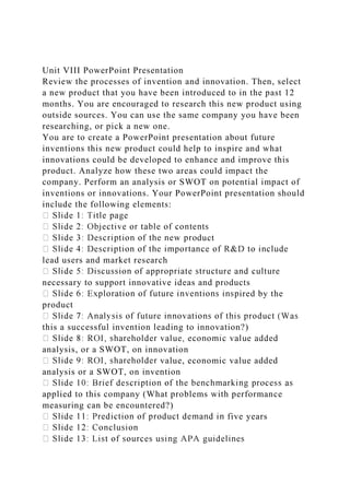 Unit VIII PowerPoint Presentation
Review the processes of invention and innovation. Then, select
a new product that you have been introduced to in the past 12
months. You are encouraged to research this new product using
outside sources. You can use the same company you have been
researching, or pick a new one.
You are to create a PowerPoint presentation about future
inventions this new product could help to inspire and what
innovations could be developed to enhance and improve this
product. Analyze how these two areas could impact the
company. Perform an analysis or SWOT on potential impact of
inventions or innovations. Your PowerPoint presentation should
include the following elements:
duct
lead users and market research
necessary to support innovative ideas and products
ired by the
product
this a successful invention leading to innovation?)
analysis, or a SWOT, on innovation
value, economic value added
analysis or a SWOT, on invention
applied to this company (What problems with performance
measuring can be encountered?)
five years
 