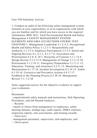 Unit VIII Scholarly Activity
1. Conduct an audit of the following safety management system
elements at your organization, or at an organization with which
you are familiar and for which you have access to the required
information: BOS 3651, Total Environmental Health and Safety
Management 4 SAFETY MANAGEMENT SYSTEM
ELEMENTS ANSI/AIHA Z10 SECTIONS COURSE TEXT
CHAPTERS 1. Management Leadership 3.1 5, 6 2. Occupational
Health and Safety Policy 3.1.2 5 3. Responsibility and
Authority 3.1.3 5 4. Employee Participation 3.2 5 5. Initial and
Ongoing Reviews 4.1, 4.1.1, 4.1.2 7 6. Assessment and
Prioritization 4.2 8, 9, 10 7. Hierarchy of Controls 5.1.1 12 8.
Design Review 5.1.2 13 9. Management of Change 5.1.2 15 10.
Procurement 5.1.3 16 11. Emergency Preparedness 5.1.5 11 12.
Education, Training, and Awareness 5.2 11 13. Monitoring and
Measurement 6.1 17 14. Incident Investigation 6.2 18 15. Audits
6.3 19 16. Corrective and Preventive Actions 6.4 17 17.
Feedback to the Planning Process 6.5 20 18. Management
Review 7.1, 7.2 20
Some suggested sources for the objective evidence to support
your evaluation:
Documents
: organizational safety manuals and instructions, Safe Operating
Procedures, and Job Hazard Analyses;
: emails or letters from management to employees, safety
meeting minutes, mishap logs, audit reports, OSHA citations,
inspection reports, risk assessments, and training records;
: management personnel, supervisors, and employees; and
 