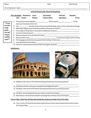 1
Unit VIII Study Guide: Rome & Christianity
Fill in the blank : Theodosius Coins Cincinnatus Patrician Republic
Latin Arches Plebian Twelve Tables Aqueducts Forum
1. The Etruscans developedthe ________________ whichleadto__________________ being
builtovermountainsandrivers.
2. The ____________ was the centerof the cityand heldshops,government,andpublicbuildings.
3. What type of governmentwasRome before itbecame anempire?________________________
4. Thisemperordivide Rome intoEasternandWesternEmpires____________________________
5. A commonRomanperson_________________________________________________________
6. What was Rome’sfirstsetof writtenlaws?_________________________________________
7. Romansoftenused_________________________________ to announce majoreventsinRome.
8. The language usedforbusiness,governmentandlaw inRome was _______________________.
9. A wealthyRomanlandowner______________________________________________________
10. The best-knownRomandictatorof Rome whogave up power____________________________
Architecture
(1) (2)
11. (1)Whatis the name of thisRomanbuildingandwhatwasitsprimarypurpose?
____________________________________________________________________________
12. (1) What architectural feature allowedthisbuildingtobe built?__________________________
13. (2) What isthe name of thisRomanbuildingandwhatwasits primarypurpose?
______________________________________________________________________________
14. (2) What newbuildingmaterial wasusedtocreate thisbuilding?_________________________
15. What Roman achievementhelpedtospreadgoodsandideasacross the empire _____________
True or False: Circle True of False and rewrite the sentence tomake it true if it’s false
16. True or False.Christianityspreadduringthe RomanEmpire whenEmperorConstantinemade
the religionlegal.________________________________________________________________
Name: Date: ClassPeriod:
ParentSignature:(5pts.) __________________________________________________________________________________
**If you
lose this
study
guide
you will
not get
another
copy!**
 
