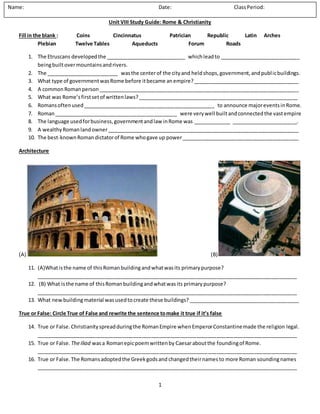 1
Unit VIII Study Guide: Rome & Christianity
Fill in the blank : Coins Cincinnatus Patrician Republic Latin Arches
Plebian Twelve Tables Aqueducts Forum Roads
1. The Etruscans developedthe ____________________________ whichleadto ____________________________
beingbuiltovermountainsandrivers.
2. The _________________________ wasthe centerof the cityand heldshops,government,andpublicbuildings.
3. What type of governmentwasRome before itbecame anempire?_____________________________________
4. A commonRomanperson______________________________________________________________________
5. What was Rome’sfirstsetof writtenlaws?________________________________________________________
6. Romansoftenused______________________________________________ to announce majoreventsinRome.
7. Roman___________________________________________ were verywell builtandconnectedthe vastempire
8. The language usedforbusiness,governmentandlaw inRome was _____________ _______________________.
9. A wealthyRomanlandowner___________________________________________________________________
10. The best-knownRomandictatorof Rome whogave up power_________________________________________
Architecture
(A) (B)
11. (A)Whatisthe name of thisRomanbuildingandwhatwasits primarypurpose?
___________________________________________________________________________________________
12. (B) What isthe name of thisRomanbuildingandwhatwasits primarypurpose?
___________________________________________________________________________________________
13. What newbuilding material wasusedto create these buildings?_______________________________________
True or False: Circle True of False and rewrite the sentence tomake it true if it’s false
14. True or False.Christianityspreadduringthe RomanEmpire whenEmperorConstantinemade the religion legal.
___________________________________________________________________________________________
15. True or False. TheIliad wasa Romanepicpoemwrittenby Caesaraboutthe foundingof Rome.
___________________________________________________________________________________________
16. True or False.The Romansadoptedthe Greekgodsand changedtheirnames to more Roman soundingnames
___________________________________________________________________________________________
Name: Date: ClassPeriod:
 