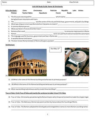 1
Unit VIII Study Guide: Rome & Christianity
Fill in the blank : Coins Cincinnatus Patrician Republic Latin Arches
Plebian Twelve Tables Aqueducts Forum Roads
1. The Etruscans developedthe ____________________________ whichleadto ____________________________
beingbuiltovermountainsandrivers.
2. The _________________________ wasthe centerof the cityand heldshops,government,andpublicbuildings.
3. What type of governmentwasRome before itbecame anempire?_____________________________________
4. A commonRomanperson______________________________________________________________________
5. What was Rome’sfirstsetof writtenlaws?________________________________________________________
6. Romansoftenused______________________________________________ to announce majoreventsinRome.
7. Roman___________________________________________ were verywell builtandconnectedthe vastempire
8. The language usedforbusiness,governmentandlaw inRome was _____________ _______________________.
9. A wealthyRomanlandowner___________________________________________________________________
10. The best-knownRomandictatorof Rome whogave up power_________________________________________
Architecture
(A) (B)
11. (A)Whatisthe name of thisRomanbuildingandwhatwasits primarypurpose?
___________________________________________________________________________________________
12. (B) What isthe name of thisRomanbuildingandwhatwasits primarypurpose?
___________________________________________________________________________________________
13. What newbuilding material wasusedto create these buildings?_______________________________________
True or False: Circle True of False and rewrite the sentence tomake it true if it’s false
14. True or False.Christianityspreadduringthe RomanEmpire whenEmperorConstantinemade the religion legal.
___________________________________________________________________________________________
15. True or False. TheIliad wasa Romanepicpoemwrittenby Caesaraboutthe foundingof Rome.
___________________________________________________________________________________________
16. True or False.The Romansadoptedthe Greekgodsand changedtheirnames to more Roman soundingnames
___________________________________________________________________________________________
Name: Date: ClassPeriod:
Due May 12th
 