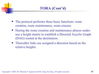 TORA (Cont’d) The protocol performs three basic functions: route creation, route maintenance, route erasure. During the route creation and maintenance phases nodes use a height metric to establish a Directed Acyclic Graph (DAG) rooted at the destination. Thereafter links are assigned a direction based on the relative heights 