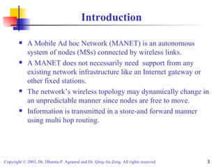 Introduction A Mobile Ad hoc Network (MANET) is an autonomous system of nodes (MSs) connected by wireless links. A MANET does not necessarily need  support from any existing network infrastructure like an Internet gateway or other fixed stations. The network’s wireless topology may dynamically change in an unpredictable manner since nodes are free to move. Information is transmitted in a store-and forward manner using multi hop routing. 