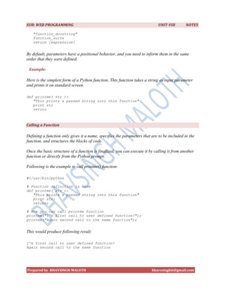 SUB: WEB PROGRAMMING                                                         UNIT-VIII       NOTES

   "function_docstring"
   function_suite
   return [expression]


By default, parameters have a positional behavior, and you need to inform them in the same
order that they were defined.

 Example:

Here is the simplest form of a Python function. This function takes a string as input parameter
and prints it on standard screen.

def printme( str ):
   "This prints a passed string into this function"
   print str
   return



Calling a Function

Defining a function only gives it a name, specifies the parameters that are to be included in the
function, and structures the blocks of code.

Once the basic structure of a function is finalized, you can execute it by calling it from another
function or directly from the Python prompt.

Following is the example to call printme() function:

#!/usr/bin/python

# Function definition is here
def printme( str ):
   "This prints a passed string into this function"
   print str;
   return;

# Now you can call printme function
printme("I'm first call to user defined function!");
printme("Again second call to the same function");


This would produce following result:

I'm first call to user defined function!
Again second call to the same function




Prepared by BHAVSINGH MALOTH                                             bhavssinghit@gmail.com
 