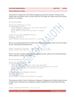 SUB: WEB PROGRAMMING                                                       UNIT-VIII       NOTES
Pass by reference vs value

All parameters (arguments) in the Python language are passed by reference. It means if you
change what a parameter refers to within a function, the change also reflects back in the calling
function. For example:

#!/usr/bin/python

# Function definition is here
def changeme( mylist ):
   "This changes a passed list into this function"
   mylist.append([1,2,3,4]);
   print "Values inside the function: ", mylist
   return

# Now you can call changeme function
mylist = [10,20,30];
changeme( mylist );
print "Values outside the function: ", mylist


Here we are maintaining reference of the passed object and appending values in the same object.
So this would produce following result:

Values inside the function: [10, 20, 30, [1, 2, 3, 4]]
Values outside the function: [10, 20, 30, [1, 2, 3, 4]]


There is one more example where argument is being passed by reference but inside the function,
but the reference is being over-written.

#!/usr/bin/python

# Function definition is here
def changeme( mylist ):
   "This changes a passed list into this function"
   mylist = [1,2,3,4]; # This would assig new reference in mylist
   print "Values inside the function: ", mylist
   return

# Now you can call changeme function
mylist = [10,20,30];
changeme( mylist );
print "Values outside the function: ", mylist


The parameter mylist is local to the function changeme. Changing mylist within the function does
not affect mylist. The function accomplishes nothing and finally this would produce following
result:

Values inside the function:         [1, 2, 3, 4]

Prepared by BHAVSINGH MALOTH                                           bhavssinghit@gmail.com
 