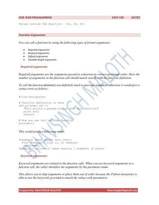 SUB: WEB PROGRAMMING                                                         UNIT-VIII    NOTES

Values outside the function:           [10, 20, 30]



Function Arguments:

You can call a function by using the following types of formal arguments::

      Required arguments
      Keyword arguments
      Default arguments
      Variable-length arguments

 Required arguments:

Required arguments are the arguments passed to a function in correct positional order. Here the
number of arguments in the function call should match exactly with the function definition.

To call the function printme() you definitely need to pass one argument otherwise it would give a
syntax error as follows:

#!/usr/bin/python

# Function definition is here
def printme( str ):
   "This prints a passed string into this function"
   print str;
   return;

# Now you can call printme function
printme();


This would produce following result:

Traceback (most recent call last):
  File "test.py", line 11, in <module>
    printme();
TypeError: printme() takes exactly 1 argument (0 given)

 Keyword arguments:

Keyword arguments are related to the function calls. When you use keyword arguments in a
function call, the caller identifies the arguments by the parameter name.

This allows you to skip arguments or place them out of order because the Python interpreter is
able to use the keywords provided to match the values with parameters.



Prepared by BHAVSINGH MALOTH                                           bhavssinghit@gmail.com
 