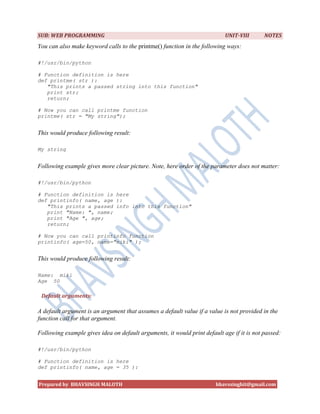 SUB: WEB PROGRAMMING                                                       UNIT-VIII       NOTES
You can also make keyword calls to the printme() function in the following ways:

#!/usr/bin/python

# Function definition is here
def printme( str ):
   "This prints a passed string into this function"
   print str;
   return;

# Now you can call printme function
printme( str = "My string");


This would produce following result:

My string


Following example gives more clear picture. Note, here order of the parameter does not matter:

#!/usr/bin/python

# Function definition is here
def printinfo( name, age ):
   "This prints a passed info into this function"
   print "Name: ", name;
   print "Age ", age;
   return;

# Now you can call printinfo function
printinfo( age=50, name="miki" );


This would produce following result:

Name: miki
Age 50

 Default arguments:

A default argument is an argument that assumes a default value if a value is not provided in the
function call for that argument.

Following example gives idea on default arguments, it would print default age if it is not passed:

#!/usr/bin/python

# Function definition is here
def printinfo( name, age = 35 ):


Prepared by BHAVSINGH MALOTH                                           bhavssinghit@gmail.com
 