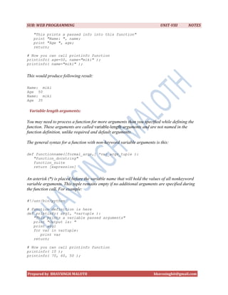 SUB: WEB PROGRAMMING                                                      UNIT-VIII       NOTES

   "This prints a passed info into this function"
   print "Name: ", name;
   print "Age ", age;
   return;

# Now you can call printinfo function
printinfo( age=50, name="miki" );
printinfo( name="miki" );


This would produce following result:

Name: miki
Age 50
Name: miki
Age 35

 Variable-length arguments:

You may need to process a function for more arguments than you specified while defining the
function. These arguments are called variable-length arguments and are not named in the
function definition, unlike required and default arguments.

The general syntax for a function with non-keyword variable arguments is this:

def functionname([formal_args,] *var_args_tuple ):
   "function_docstring"
   function_suite
   return [expression]


An asterisk (*) is placed before the variable name that will hold the values of all nonkeyword
variable arguments. This tuple remains empty if no additional arguments are specified during
the function call. For example:

#!/usr/bin/python

# Function definition is here
def printinfo( arg1, *vartuple ):
   "This prints a variable passed arguments"
   print "Output is: "
   print arg1
   for var in vartuple:
      print var
   return;

# Now you can call printinfo function
printinfo( 10 );
printinfo( 70, 60, 50 );



Prepared by BHAVSINGH MALOTH                                           bhavssinghit@gmail.com
 