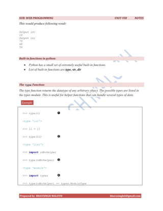 SUB: WEB PROGRAMMING                                                        UNIT-VIII       NOTES
This would produce following result:

Output is:
10
Output is:
70
60
50



Built-in functions in python:

      Python has a small set of extremely useful built-in functions.
      List of built-in functions are type, str, dir



The type Function:
The type function returns the datatype of any arbitrary object. The possible types are listed in
the types module. This is useful for helper functions that can handle several types of data.

  Example


  >>> type(1)

  <type 'int'>

  >>> li = []

  >>> type(li)

  <type 'list'>

  >>> import odbchelper

  >>> type(odbchelper)

  <type 'module'>

  >>> import types

  >>> type(odbchelper) == types.ModuleType



Prepared by BHAVSINGH MALOTH                                            bhavssinghit@gmail.com
 