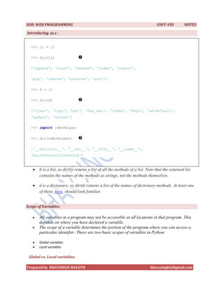 SUB: WEB PROGRAMMING                                                              UNIT-VIII         NOTES

Introducing dir:


  >>> li = []

  >>> dir(li)

  ['append', 'count', 'extend', 'index', 'insert',

  'pop', 'remove', 'reverse', 'sort']

  >>> d = {}

  >>> dir(d)

  ['clear', 'copy', 'get', 'has_key', 'items', 'keys', 'setdefault',
  'update', 'values']

  >>> import odbchelper

  >>> dir(odbchelper)

  ['__builtins__', '__doc__', '__file__', '__name__',
  'buildConnectionString']


      li is a list, so dir(li) returns a list of all the methods of a list. Note that the returned list
       contains the names of the methods as strings, not the methods themselves.

      d is a dictionary, so dir(d) returns a list of the names of dictionary methods. At least one
       of these, keys, should look familiar.


Scope of Variables:

      All variables in a program may not be accessible at all locations in that program. This
       depends on where you have declared a variable.
      The scope of a variable determines the portion of the program where you can access a
       particular identifier. There are two basic scopes of variables in Python:

      Global variables
      Local variables

 Global vs. Local variables:

Prepared by BHAVSINGH MALOTH                                                  bhavssinghit@gmail.com
 