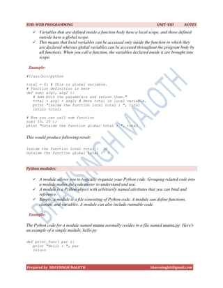 SUB: WEB PROGRAMMING                                                     UNIT-VIII       NOTES
    Variables that are defined inside a function body have a local scope, and those defined
     outside have a global scope.
    This means that local variables can be accessed only inside the function in which they
     are declared whereas global variables can be accessed throughout the program body by
     all functions. When you call a function, the variables declared inside it are brought into
     scope.

 Example:

#!/usr/bin/python

total = 0; # This is global variable.
# Function definition is here
def sum( arg1, arg2 ):
   # Add both the parameters and return them."
   total = arg1 + arg2; # Here total is local variable.
   print "Inside the function local total : ", total
   return total;

# Now you can call sum function
sum( 10, 20 );
print "Outside the function global total : ", total


This would produce following result:

Inside the function local total : 30
Outside the function global total : 0



Python modules:

    A module allows you to logically organize your Python code. Grouping related code into
     a module makes the code easier to understand and use.
    A module is a Python object with arbitrarily named attributes that you can bind and
     reference.
    Simply, a module is a file consisting of Python code. A module can define functions,
     classes, and variables. A module can also include runnable code.

 Example:

The Python code for a module named aname normally resides in a file named aname.py. Here's
an example of a simple module, hello.py

def print_func( par ):
   print "Hello : ", par
   return



Prepared by BHAVSINGH MALOTH                                         bhavssinghit@gmail.com
 