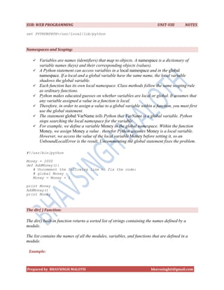 SUB: WEB PROGRAMMING                                                         UNIT-VIII       NOTES

set PYTHONPATH=/usr/local/lib/python



Namespaces and Scoping:

      Variables are names (identifiers) that map to objects. A namespace is a dictionary of
       variable names (keys) and their corresponding objects (values).
      A Python statement can access variables in a local namespace and in the global
       namespace. If a local and a global variable have the same name, the local variable
       shadows the global variable.
      Each function has its own local namespace. Class methods follow the same scoping rule
       as ordinary functions.
      Python makes educated guesses on whether variables are local or global. It assumes that
       any variable assigned a value in a function is local.
      Therefore, in order to assign a value to a global variable within a function, you must first
       use the global statement.
      The statement global VarName tells Python that VarName is a global variable. Python
       stops searching the local namespace for the variable.
      For example, we define a variable Money in the global namespace. Within the function
       Money, we assign Money a value . therefor Python assumes Money is a local variable.
       However, we access the value of the local variable Money before setting it, so an
       UnboundLocalError is the result. Uncommenting the global statement fixes the problem.

#!/usr/bin/python

Money = 2000
def AddMoney():
   # Uncomment the following line to fix the code:
   # global Money
   Money = Money + 1

print Money
AddMoney()
print Money



The dir( ) Function:

The dir() built-in function returns a sorted list of strings containing the names defined by a
module.

The list contains the names of all the modules, variables, and functions that are defined in a
module.

 Example:



Prepared by BHAVSINGH MALOTH                                             bhavssinghit@gmail.com
 