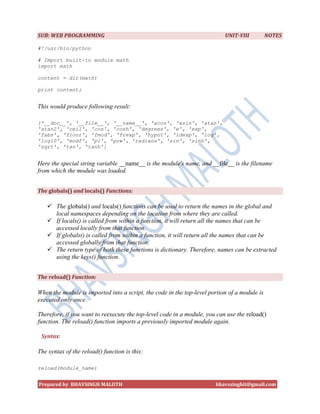 SUB: WEB PROGRAMMING                                                       UNIT-VIII          NOTES

#!/usr/bin/python

# Import built-in module math
import math

content = dir(math)

print content;


This would produce following result:

['__doc__', '__file__', '__name__', 'acos', 'asin', 'atan',
'atan2', 'ceil', 'cos', 'cosh', 'degrees', 'e', 'exp',
'fabs', 'floor', 'fmod', 'frexp', 'hypot', 'ldexp', 'log',
'log10', 'modf', 'pi', 'pow', 'radians', 'sin', 'sinh',
'sqrt', 'tan', 'tanh']


Here the special string variable __name__ is the module's name, and __file__ is the filename
from which the module was loaded.


The globals() and locals() Functions:

    The globals() and locals() functions can be used to return the names in the global and
     local namespaces depending on the location from where they are called.
    If locals() is called from within a function, it will return all the names that can be
     accessed locally from that function.
    If globals() is called from within a function, it will return all the names that can be
     accessed globally from that function.
    The return type of both these functions is dictionary. Therefore, names can be extracted
     using the keys() function.


The reload() Function:

When the module is imported into a script, the code in the top-level portion of a module is
executed only once.

Therefore, if you want to reexecute the top-level code in a module, you can use the reload()
function. The reload() function imports a previously imported module again.

 Syntax:

The syntax of the reload() function is this:

reload(module_name)


Prepared by BHAVSINGH MALOTH                                           bhavssinghit@gmail.com
 