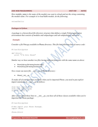 SUB: WEB PROGRAMMING                                                        UNIT-VIII       NOTES
Here module_name is the name of the module you want to reload and not the string containing
the module name. For example to re-load hello module, do the following:

reload(hello)



Packages in Python:

A package is a hierarchical file directory structure that defines a single Python application
environment that consists of modules and subpackages and sub-subpackages, and so on.

 Example:

Consider a file Pots.py available in Phone directory. This file has following line of source code:

#!/usr/bin/python

def Pots():
   print "I'm Pots Phone"


Similar way we have another two files having different functions with the same name as above:

      Phone/Isdn.py file having function Isdn()
      Phone/G3.py file having function G3()

Now create one more file __init__.py in Phone directory :

      Phone/__init__.py

To make all of your functions available when you've imported Phone, you need to put explicit
import statements in __init__.py as follows:

from Pots import Pots
from Isdn import Isdn
from G3 import G3


After you've added these lines to __init__.py, you have all of these classes available when you've
imported the Phone package:

#!/usr/bin/python

# Now import your Phone Package.
import Phone

Phone.Pots()


Prepared by BHAVSINGH MALOTH                                            bhavssinghit@gmail.com
 