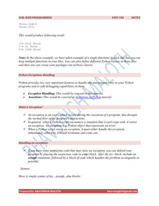 SUB: WEB PROGRAMMING                                                       UNIT-VIII      NOTES

Phone.Isdn()
Phone.G3()


This would produce following result:

I'm Pots Phone
I'm 3G Phone
I'm ISDN Phone


Note: In the above example, we have taken example of a single functions in each file, but you can
keep multiple functions in your files. You can also define different Python classes in those files
and then you can create your packages out of those classes.


Python Exceptions Handling

Python provides two very important features to handle any unexpected error in your Python
programs and to add debugging capabilities in them:

      Exception Handling: This would be covered in this tutorial.
      Assertions: This would be covered in Assertions in Python tutorial.


What is Exception?

    An exception is an event, which occurs during the execution of a program, that disrupts
     the normal flow of the program's instructions.
    In general, when a Python script encounters a situation that it can't cope with, it raises
     an exception. An exception is a Python object that represents an error.
    When a Python script raises an exception, it must either handle the exception
     immediately otherwise it would terminate and come out.


Handling an exception:

    If you have some suspicious code that may raise an exception, you can defend your
     program by placing the suspicious code in a try: block. After the try: block, include an
     except: statement, followed by a block of code which handles the problem as elegantly as
     possible.

 Syntax:

Here is simple syntax of try....except...else blocks:



Prepared by BHAVSINGH MALOTH                                           bhavssinghit@gmail.com
 