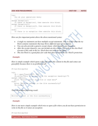 SUB: WEB PROGRAMMING                                                       UNIT-VIII         NOTES

try:
   You do your operations here;
   ......................
except ExceptionI:
   If there is ExceptionI, then execute this block.
except ExceptionII:
   If there is ExceptionII, then execute this block.
   ......................
else:
   If there is no exception then execute this block.


Here are few important points above the above mentioned syntax:

      A single try statement can have multiple except statements. This is useful when the try
       block contains statements that may throw different types of exceptions.
      You can also provide a generic except clause, which handles any exception.
      After the except clause(s), you can include an else-clause. The code in the else-block
       executes if the code in the try: block does not raise an exception.
      The else-block is a good place for code that does not need the try: block's protection.

 Example:

Here is simple example which opens a file and writes the content in the file and comes out
gracefully because there is no problem at all:

#!/usr/bin/python

try:
   fh = open("testfile", "w")
   fh.write("This is my test file for exception handling!!")
except IOError:
   print "Error: can't find file or read data"
else:
   print "Written content in the file successfully"
   fh.close()


This will produce following result:

Written content in the file successfully


 Example:

Here is one more simple example which tries to open a file where you do not have permission to
write in the file so it raises an exception:

#!/usr/bin/python

Prepared by BHAVSINGH MALOTH                                           bhavssinghit@gmail.com
 