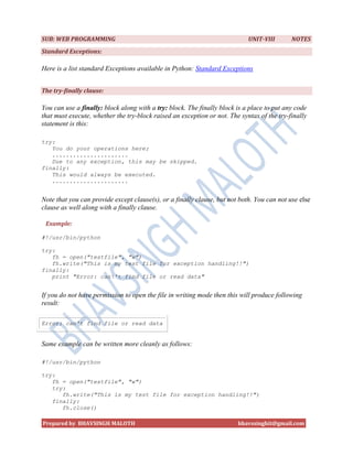 SUB: WEB PROGRAMMING                                                        UNIT-VIII       NOTES
Standard Exceptions:

Here is a list standard Exceptions available in Python: Standard Exceptions


The try-finally clause:

You can use a finally: block along with a try: block. The finally block is a place to put any code
that must execute, whether the try-block raised an exception or not. The syntax of the try-finally
statement is this:

try:
   You do your operations here;
   ......................
   Due to any exception, this may be skipped.
finally:
   This would always be executed.
   ......................


Note that you can provide except clause(s), or a finally clause, but not both. You can not use else
clause as well along with a finally clause.

 Example:

#!/usr/bin/python

try:
   fh = open("testfile", "w")
   fh.write("This is my test file for exception handling!!")
finally:
   print "Error: can't find file or read data"


If you do not have permission to open the file in writing mode then this will produce following
result:

Error: can't find file or read data


Same example can be written more cleanly as follows:

#!/usr/bin/python

try:
   fh = open("testfile", "w")
   try:
      fh.write("This is my test file for exception handling!!")
   finally:
      fh.close()

Prepared by BHAVSINGH MALOTH                                            bhavssinghit@gmail.com
 