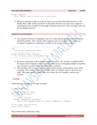 SUB: WEB PROGRAMMING                                                      UNIT-VIII      NOTES

except IOError:
   print "Error: can't find file or read data"


    When an exception is thrown in the try block, the execution immediately passes to the
     finally block. After all the statements in the finally block are executed, the exception is
     raised again and is handled in the except statements if present in the next higher layer of
     the try-except statement.


Argument of an Exception:

    An exception can have an argument, which is a value that gives additional information
     about the problem. The contents of the argument vary by exception. You capture an
     exception's argument by supplying a variable in the except clause as follows:

try:
   You do your operations here;
   ......................
except ExceptionType, Argument:
   You can print value of Argument here...


    If you are writing the code to handle a single exception, you can have a variable follow
     the name of the exception in the except statement. If you are trapping multiple exceptions,
     you can have a variable follow the tuple of the exception.
    This variable will receive the value of the exception mostly containing the cause of the
     exception. The variable can receive a single value or multiple values in the form of a
     tuple. This tuple usually contains the error string, the error number, and an error
     location.

 Example:

Following is an example for a single exception:

#!/usr/bin/python

# Define a function here.
def temp_convert(var):
   try:
      return int(var)
   except ValueError, Argument:
      print "The argument does not contain numbersn", Argument

# Call above function here.
temp_convert("xyz");


This would produce following result:

Prepared by BHAVSINGH MALOTH                                          bhavssinghit@gmail.com
 