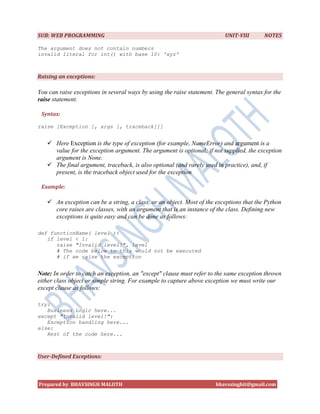 SUB: WEB PROGRAMMING                                                      UNIT-VIII       NOTES

The argument does not contain numbers
invalid literal for int() with base 10: 'xyz'



Raising an exceptions:

You can raise exceptions in several ways by using the raise statement. The general syntax for the
raise statement.

 Syntax:

raise [Exception [, args [, traceback]]]


    Here Exception is the type of exception (for example, NameError) and argument is a
     value for the exception argument. The argument is optional; if not supplied, the exception
     argument is None.
    The final argument, traceback, is also optional (and rarely used in practice), and, if
     present, is the traceback object used for the exception

 Example:

    An exception can be a string, a class, or an object. Most of the exceptions that the Python
     core raises are classes, with an argument that is an instance of the class. Defining new
     exceptions is quite easy and can be done as follows:

def functionName( level ):
   if level < 1:
      raise "Invalid level!", level
      # The code below to this would not be executed
      # if we raise the exception


Note: In order to catch an exception, an "except" clause must refer to the same exception thrown
either class object or simple string. For example to capture above exception we must write our
except clause as follows:

try:
   Business Logic here...
except "Invalid level!":
   Exception handling here...
else:
   Rest of the code here...



User-Defined Exceptions:



Prepared by BHAVSINGH MALOTH                                          bhavssinghit@gmail.com
 