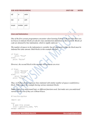 SUB: WEB PROGRAMMING                                                        UNIT-VIII       NOTES

elif     in       while


else     is       with


except   lambda   yield




Lines and Indentation:

One of the first caveats programmers encounter when learning Python is the fact that there are
no braces to indicate blocks of code for class and function definitions or flow control. Blocks of
code are denoted by line indentation, which is rigidly enforced.

The number of spaces in the indentation is variable, but all statements within the block must be
indented the same amount. Both blocks in this example are fine:

if True:
    print "True"
else:
  print "False"


However, the second block in this example will generate an error:

if True:
    print "Answer"
    print "True"
else:
    print "Answer"
  print "False"


Thus, in Python all the continous lines indented with similar number of spaces would form a
block. Following is the example having various statement blocks:

Note: Don't try to understand logic or different functions used. Just make sure you undertood
various blocks even if they are without braces.

#!/usr/bin/python

import sys

try:
  # open file stream
  file = open(file_name, "w")
except IOError:


Prepared by BHAVSINGH MALOTH                                            bhavssinghit@gmail.com
 