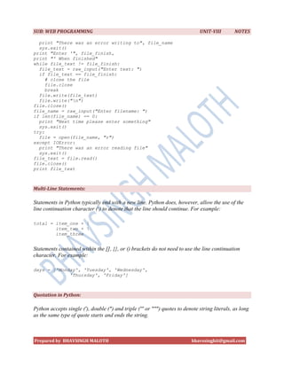 SUB: WEB PROGRAMMING                                                           UNIT-VIII        NOTES

  print "There was an error writing to", file_name
  sys.exit()
print "Enter '", file_finish,
print "' When finished"
while file_text != file_finish:
  file_text = raw_input("Enter text: ")
  if file_text == file_finish:
     # close the file
     file.close
     break
  file.write(file_text)
  file.write("n")
file.close()
file_name = raw_input("Enter filename: ")
if len(file_name) == 0:
  print "Next time please enter something"
  sys.exit()
try:
  file = open(file_name, "r")
except IOError:
  print "There was an error reading file"
  sys.exit()
file_text = file.read()
file.close()
print file_text



Multi-Line Statements:

Statements in Python typically end with a new line. Python does, however, allow the use of the
line continuation character () to denote that the line should continue. For example:

total = item_one + 
        item_two + 
        item_three


Statements contained within the [], {}, or () brackets do not need to use the line continuation
character. For example:

days = ['Monday', 'Tuesday', 'Wednesday',
             'Thursday', 'Friday']



Quotation in Python:

Python accepts single ('), double (") and triple (''' or """) quotes to denote string literals, as long
as the same type of quote starts and ends the string.



Prepared by BHAVSINGH MALOTH                                               bhavssinghit@gmail.com
 