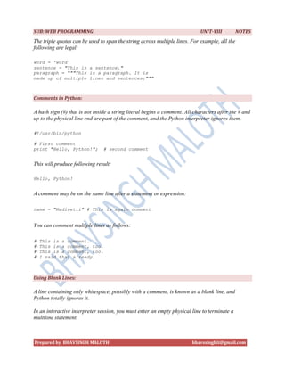 SUB: WEB PROGRAMMING                                                         UNIT-VIII         NOTES
The triple quotes can be used to span the string across multiple lines. For example, all the
following are legal:

word = 'word'
sentence = "This is a sentence."
paragraph = """This is a paragraph. It is
made up of multiple lines and sentences."""



Comments in Python:

A hash sign (#) that is not inside a string literal begins a comment. All characters after the # and
up to the physical line end are part of the comment, and the Python interpreter ignores them.

#!/usr/bin/python

# First comment
print "Hello, Python!";         # second comment


This will produce following result:

Hello, Python!


A comment may be on the same line after a statement or expression:

name = "Madisetti" # This is again comment


You can comment multiple lines as follows:

#   This is a comment.
#   This is a comment, too.
#   This is a comment, too.
#   I said that already.



Using Blank Lines:

A line containing only whitespace, possibly with a comment, is known as a blank line, and
Python totally ignores it.

In an interactive interpreter session, you must enter an empty physical line to terminate a
multiline statement.



Prepared by BHAVSINGH MALOTH                                             bhavssinghit@gmail.com
 