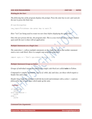 SUB: WEB PROGRAMMING                                                        UNIT-VIII       NOTES
Waiting for the User:

The following line of the program displays the prompt, Press the enter key to exit. and waits for
the user to press the Enter key:

#!/usr/bin/python

raw_input("nnPress the enter key to exit.")


Here "nn" are being used to create two new lines before displaying the actual line.

Once the user presses the key, the program ends. This is a nice trick to keep a console window
open until the user is done with an application.


Multiple Statements on a Single Line:

The semicolon ( ; ) allows multiple statements on the single line given that neither statement
starts a new code block. Here is a sample snip using the semicolon:

import sys; x = 'foo'; sys.stdout.write(x + 'n')



Multiple Statement Groups as Suites:

Groups of individual statements making up a single code block are called suites in Python.

Compound or complex statements, such as if, while, def, and class, are those which require a
header line and a suite.

Header lines begin the statement (with the keyword) and terminate with a colon ( : ) and are
followed by one or more lines which make up the suite.

 Example:

if expression :
   suite
elif expression :
   suite
else :
   suite



Command Line Arguments:


Prepared by BHAVSINGH MALOTH                                            bhavssinghit@gmail.com
 