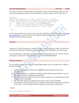 SUB: WEB PROGRAMMING                                                        UNIT-VIII       NOTES
You may have seen, for instance, that many programs can be run so that they provide you with
some basic information about how they should be run. Python enables you to do this with -h:

$ python .h
usage: python [option]...[-c cmd | -m mod | file | -] [arg]..
Options and arguments (and corresponding environment variables):
-c cmd : program passed in as string (terminates option list)
-d     : debug output from parser (also PYTHONDEBUG=x)
-E     : ignore environment variables (such as PYTHONPATH)
-h     : print this help message and exit (also --help)

[ etc. ]


You can also program your script in such a way that it should accept various options. Command
Line Arguments is an advanced topic and should be studied a bit later once you have gone
through rest of the Python concepts.


Functions :



A function is a block of organized, reusable code that is used to perform a single, related action.
Functions provides better modularity for your application and a high degree of code reusing.

As you already know, Python gives you many built-in functions like print() etc. but you can also
create your own functions. These functions are called user-defined functions.


Defining a Function

You can define functions to provide the required functionality. Here are simple rules to define a
function in Python:

      Function blocks begin with the keyword def followed by the function name and
       parentheses ( ( ) ).
      Any input parameters or arguments should be placed within these parentheses. You can
       also define parameters inside these parentheses.
      The first statement of a function can be an optional statement - the documentation string
       of the function or docstring.
      The code block within every function starts with a colon (:) and is indented.
      The statement return [expression] exits a function, optionally passing back an expression
       to the caller. A return statement with no arguments is the same as return None.

 Syntax:

def functionname( parameters ):


Prepared by BHAVSINGH MALOTH                                            bhavssinghit@gmail.com
 