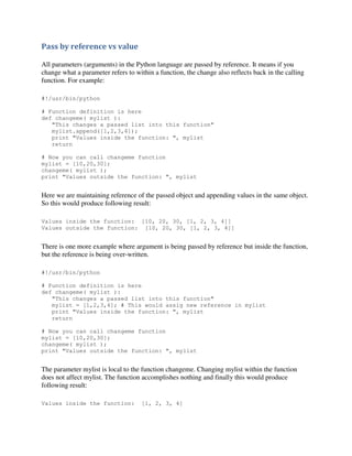 Pass by reference vs value
All parameters (arguments) in the Python language are passed by reference. It means if you
change what a parameter refers to within a function, the change also reflects back in the calling
function. For example:
#!/usr/bin/python
# Function definition is here
def changeme( mylist ):
"This changes a passed list into this function"
mylist.append([1,2,3,4]);
print "Values inside the function: ", mylist
return
# Now you can call changeme function
mylist = [10,20,30];
changeme( mylist );
print "Values outside the function: ", mylist

Here we are maintaining reference of the passed object and appending values in the same object.
So this would produce following result:
Values inside the function: [10, 20, 30, [1, 2, 3, 4]]
Values outside the function: [10, 20, 30, [1, 2, 3, 4]]

There is one more example where argument is being passed by reference but inside the function,
but the reference is being over-written.
#!/usr/bin/python
# Function definition is here
def changeme( mylist ):
"This changes a passed list into this function"
mylist = [1,2,3,4]; # This would assig new reference in mylist
print "Values inside the function: ", mylist
return
# Now you can call changeme function
mylist = [10,20,30];
changeme( mylist );
print "Values outside the function: ", mylist

The parameter mylist is local to the function changeme. Changing mylist within the function
does not affect mylist. The function accomplishes nothing and finally this would produce
following result:
Values inside the function:

[1, 2, 3, 4]

 