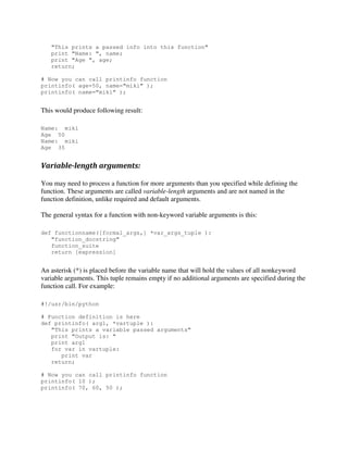 "This prints a passed info into this function"
print "Name: ", name;
print "Age ", age;
return;
# Now you can call printinfo function
printinfo( age=50, name="miki" );
printinfo( name="miki" );

This would produce following result:
Name: miki
Age 50
Name: miki
Age 35

Variable-length arguments:
You may need to process a function for more arguments than you specified while defining the
function. These arguments are called variable-length arguments and are not named in the
function definition, unlike required and default arguments.
The general syntax for a function with non-keyword variable arguments is this:
def functionname([formal_args,] *var_args_tuple ):
"function_docstring"
function_suite
return [expression]

An asterisk (*) is placed before the variable name that will hold the values of all nonkeyword
variable arguments. This tuple remains empty if no additional arguments are specified during the
function call. For example:
#!/usr/bin/python
# Function definition is here
def printinfo( arg1, *vartuple ):
"This prints a variable passed arguments"
print "Output is: "
print arg1
for var in vartuple:
print var
return;
# Now you can call printinfo function
printinfo( 10 );
printinfo( 70, 60, 50 );

 