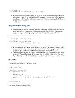except IOError:
print "Error: can't find file or read data"

 When an exception is thrown in the try block, the execution immediately passes to the
finally block. After all the statements in the finally block are executed, the exception is
raised again and is handled in the except statements if present in the next higher layer of
the try-except statement.

Argument of an Exception:
 An exception can have an argument, which is a value that gives additional information
about the problem. The contents of the argument vary by exception. You capture an
exception's argument by supplying a variable in the except clause as follows:
try:
You do your operations here;
......................
except ExceptionType, Argument:
You can print value of Argument here...

 If you are writing the code to handle a single exception, you can have a variable follow
the name of the exception in the except statement. If you are trapping multiple
exceptions, you can have a variable follow the tuple of the exception.
 This variable will receive the value of the exception mostly containing the cause of the
exception. The variable can receive a single value or multiple values in the form of a
tuple. This tuple usually contains the error string, the error number, and an error location.

Example:
Following is an example for a single exception:
#!/usr/bin/python
# Define a function here.
def temp_convert(var):
try:
return int(var)
except ValueError, Argument:
print "The argument does not contain numbersn", Argument
# Call above function here.
temp_convert("xyz");

This would produce following result:

 