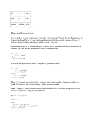 elif

in

while

else

is

with

except

lambda yield

Lines and Indentation:
One of the first caveats programmers encounter when learning Python is the fact that there are no
braces to indicate blocks of code for class and function definitions or flow control. Blocks of
code are denoted by line indentation, which is rigidly enforced.
The number of spaces in the indentation is variable, but all statements within the block must be
indented the same amount. Both blocks in this example are fine:
if True:
print "True"
else:
print "False"

However, the second block in this example will generate an error:
if True:
print "Answer"
print "True"
else:
print "Answer"
print "False"

Thus, in Python all the continous lines indented with similar number of spaces would form a
block. Following is the example having various statement blocks:
Note: Don't try to understand logic or different functions used. Just make sure you undertood
various blocks even if they are without braces.
#!/usr/bin/python
import sys
try:
# open file stream
file = open(file_name, "w")
except IOError:

 