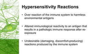 Hypersensitivity Reactions
• Over reaction of the immune system to harmless
environmental antigens
• Altered immunological reactivity to an antigen that
results in a pathologic immune response after re-
exposure
• Undesirable (damaging, discomfort-producing)
reactions produced by the immune system
 