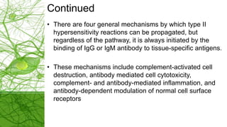 Continued
• There are four general mechanisms by which type II
hypersensitivity reactions can be propagated, but
regardless of the pathway, it is always initiated by the
binding of IgG or IgM antibody to tissue-specific antigens.
• These mechanisms include complement-activated cell
destruction, antibody mediated cell cytotoxicity,
complement- and antibody-mediated inflammation, and
antibody-dependent modulation of normal cell surface
receptors
 