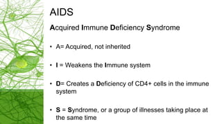 AIDS
Acquired Immune Deficiency Syndrome
• A= Acquired, not inherited
• I = Weakens the Immune system
• D= Creates a Deficiency of CD4+ cells in the immune
system
• S = Syndrome, or a group of illnesses taking place at
the same time
 