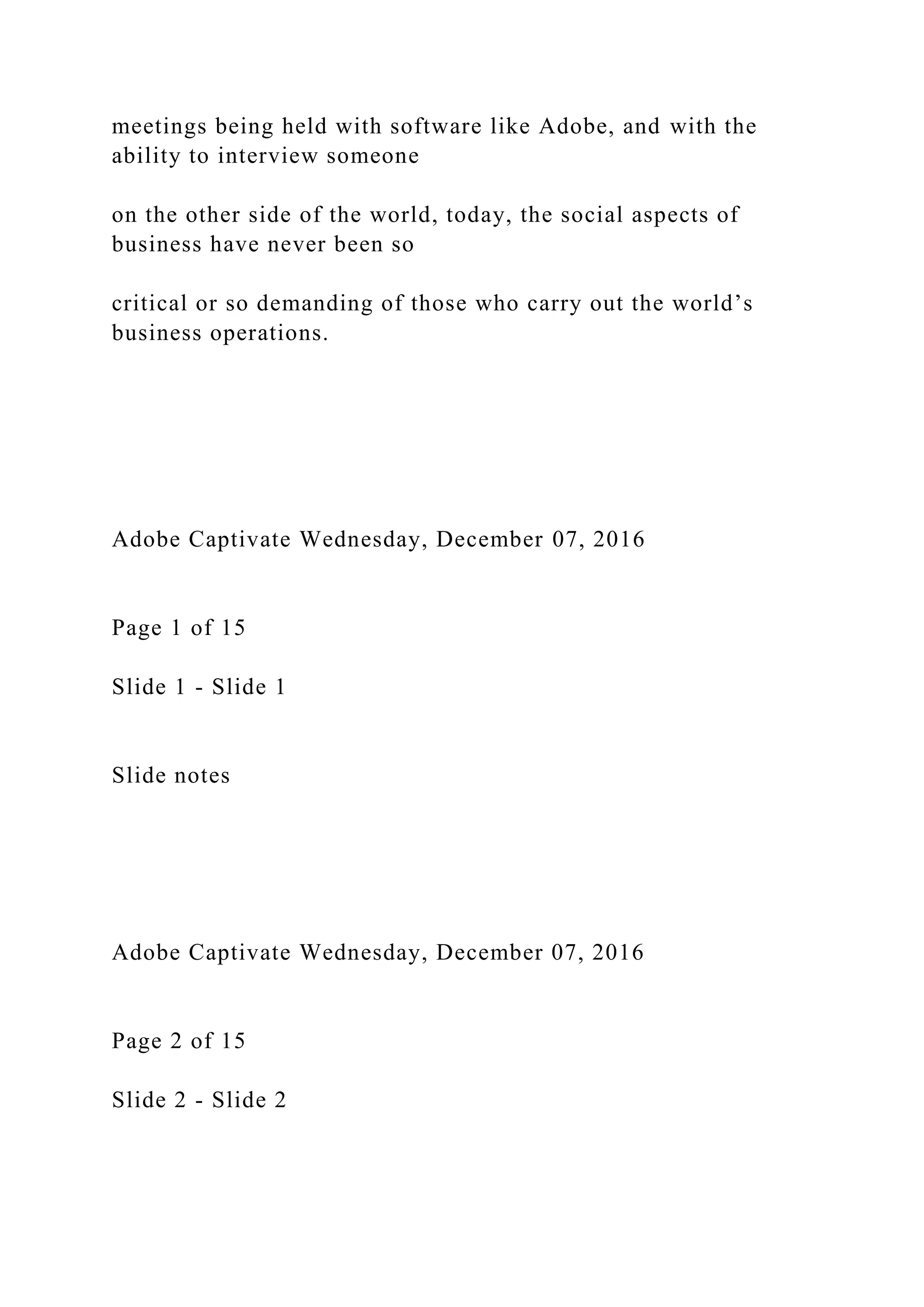 meetings being held with software like Adobe, and with the
ability to interview someone
on the other side of the world, today, the social aspects of
business have never been so
critical or so demanding of those who carry out the world’s
business operations.
Adobe Captivate Wednesday, December 07, 2016
Page 1 of 15
Slide 1 - Slide 1
Slide notes
Adobe Captivate Wednesday, December 07, 2016
Page 2 of 15
Slide 2 - Slide 2
 