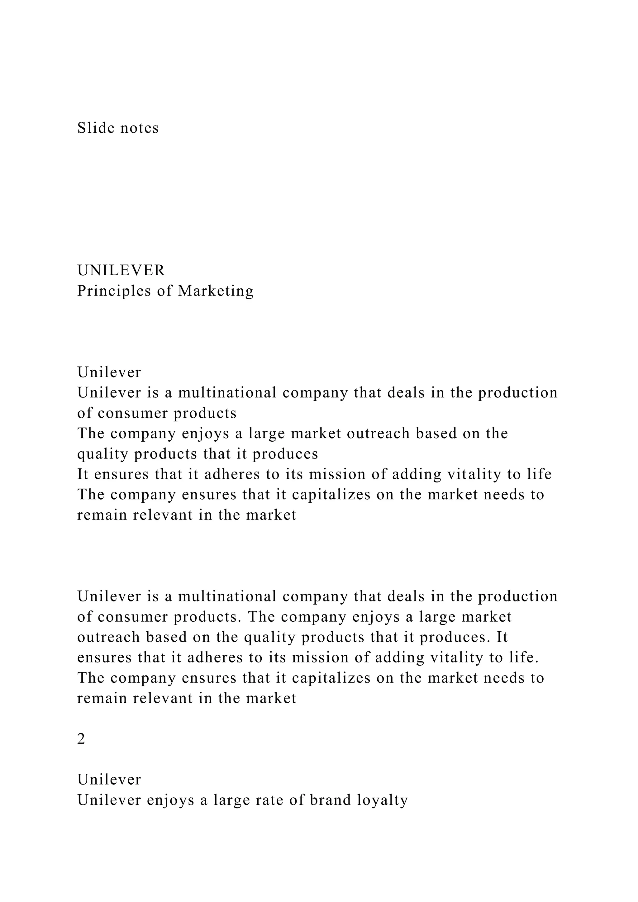 Slide notes
UNILEVER
Principles of Marketing
Unilever
Unilever is a multinational company that deals in the production
of consumer products
The company enjoys a large market outreach based on the
quality products that it produces
It ensures that it adheres to its mission of adding vitality to life
The company ensures that it capitalizes on the market needs to
remain relevant in the market
Unilever is a multinational company that deals in the production
of consumer products. The company enjoys a large market
outreach based on the quality products that it produces. It
ensures that it adheres to its mission of adding vitality to life.
The company ensures that it capitalizes on the market needs to
remain relevant in the market
2
Unilever
Unilever enjoys a large rate of brand loyalty
 