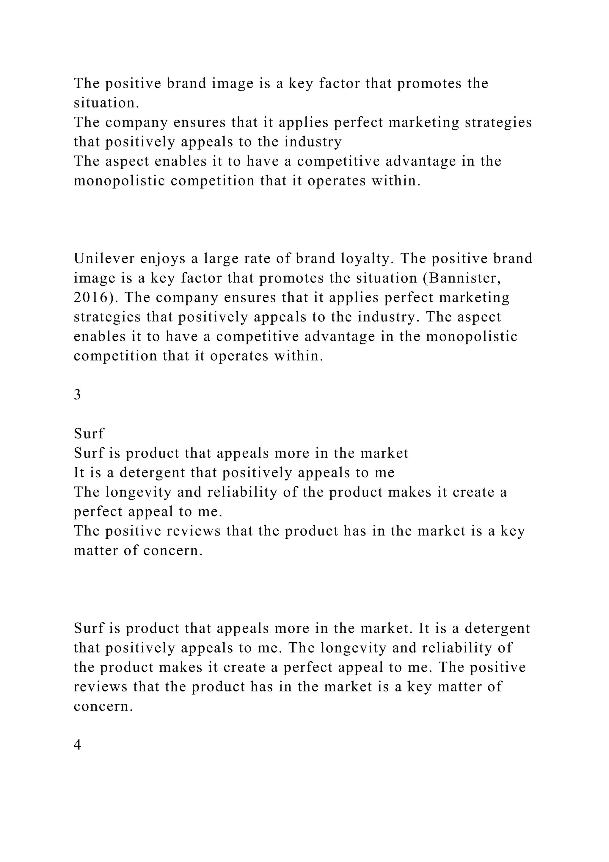 The positive brand image is a key factor that promotes the
situation.
The company ensures that it applies perfect marketing strategies
that positively appeals to the industry
The aspect enables it to have a competitive advantage in the
monopolistic competition that it operates within.
Unilever enjoys a large rate of brand loyalty. The positive brand
image is a key factor that promotes the situation (Bannister,
2016). The company ensures that it applies perfect marketing
strategies that positively appeals to the industry. The aspect
enables it to have a competitive advantage in the monopolistic
competition that it operates within.
3
Surf
Surf is product that appeals more in the market
It is a detergent that positively appeals to me
The longevity and reliability of the product makes it create a
perfect appeal to me.
The positive reviews that the product has in the market is a key
matter of concern.
Surf is product that appeals more in the market. It is a detergent
that positively appeals to me. The longevity and reliability of
the product makes it create a perfect appeal to me. The positive
reviews that the product has in the market is a key matter of
concern.
4
 