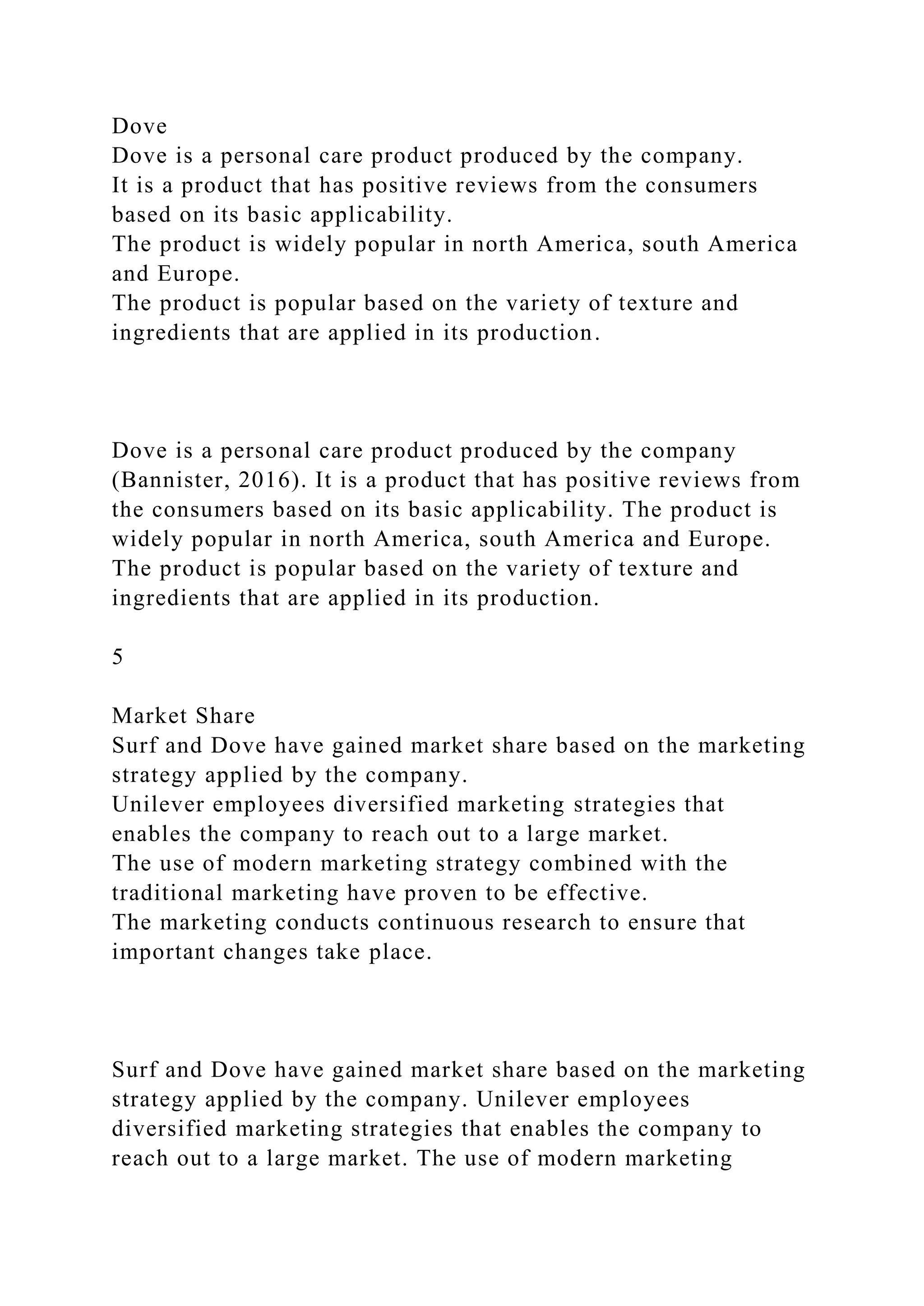 Dove
Dove is a personal care product produced by the company.
It is a product that has positive reviews from the consumers
based on its basic applicability.
The product is widely popular in north America, south America
and Europe.
The product is popular based on the variety of texture and
ingredients that are applied in its production.
Dove is a personal care product produced by the company
(Bannister, 2016). It is a product that has positive reviews from
the consumers based on its basic applicability. The product is
widely popular in north America, south America and Europe.
The product is popular based on the variety of texture and
ingredients that are applied in its production.
5
Market Share
Surf and Dove have gained market share based on the marketing
strategy applied by the company.
Unilever employees diversified marketing strategies that
enables the company to reach out to a large market.
The use of modern marketing strategy combined with the
traditional marketing have proven to be effective.
The marketing conducts continuous research to ensure that
important changes take place.
Surf and Dove have gained market share based on the marketing
strategy applied by the company. Unilever employees
diversified marketing strategies that enables the company to
reach out to a large market. The use of modern marketing
 