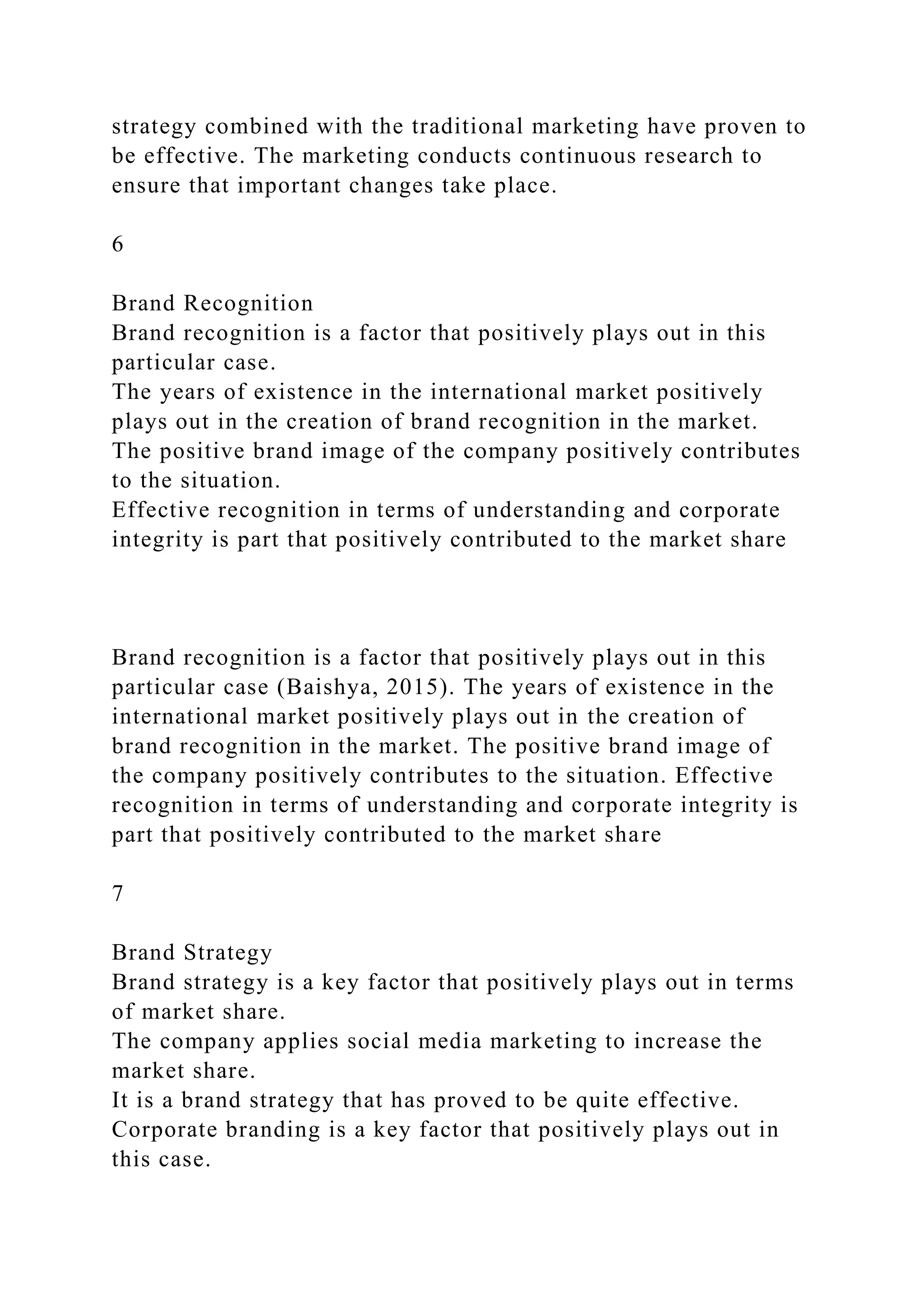 strategy combined with the traditional marketing have proven to
be effective. The marketing conducts continuous research to
ensure that important changes take place.
6
Brand Recognition
Brand recognition is a factor that positively plays out in this
particular case.
The years of existence in the international market positively
plays out in the creation of brand recognition in the market.
The positive brand image of the company positively contributes
to the situation.
Effective recognition in terms of understanding and corporate
integrity is part that positively contributed to the market share
Brand recognition is a factor that positively plays out in this
particular case (Baishya, 2015). The years of existence in the
international market positively plays out in the creation of
brand recognition in the market. The positive brand image of
the company positively contributes to the situation. Effective
recognition in terms of understanding and corporate integrity is
part that positively contributed to the market share
7
Brand Strategy
Brand strategy is a key factor that positively plays out in terms
of market share.
The company applies social media marketing to increase the
market share.
It is a brand strategy that has proved to be quite effective.
Corporate branding is a key factor that positively plays out in
this case.
 