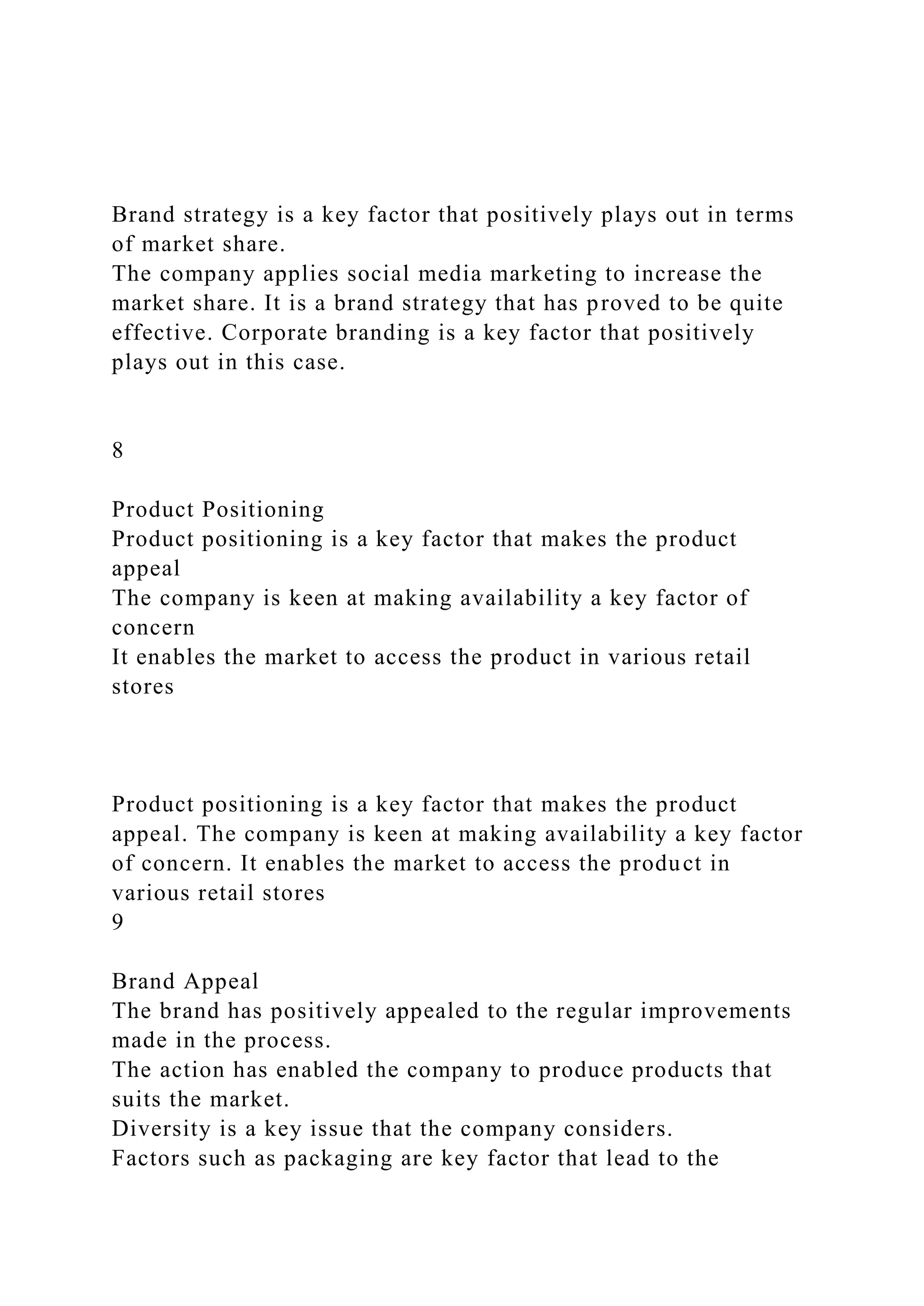 Brand strategy is a key factor that positively plays out in terms
of market share.
The company applies social media marketing to increase the
market share. It is a brand strategy that has proved to be quite
effective. Corporate branding is a key factor that positively
plays out in this case.
8
Product Positioning
Product positioning is a key factor that makes the product
appeal
The company is keen at making availability a key factor of
concern
It enables the market to access the product in various retail
stores
Product positioning is a key factor that makes the product
appeal. The company is keen at making availability a key factor
of concern. It enables the market to access the product in
various retail stores
9
Brand Appeal
The brand has positively appealed to the regular improvements
made in the process.
The action has enabled the company to produce products that
suits the market.
Diversity is a key issue that the company considers.
Factors such as packaging are key factor that lead to the
 