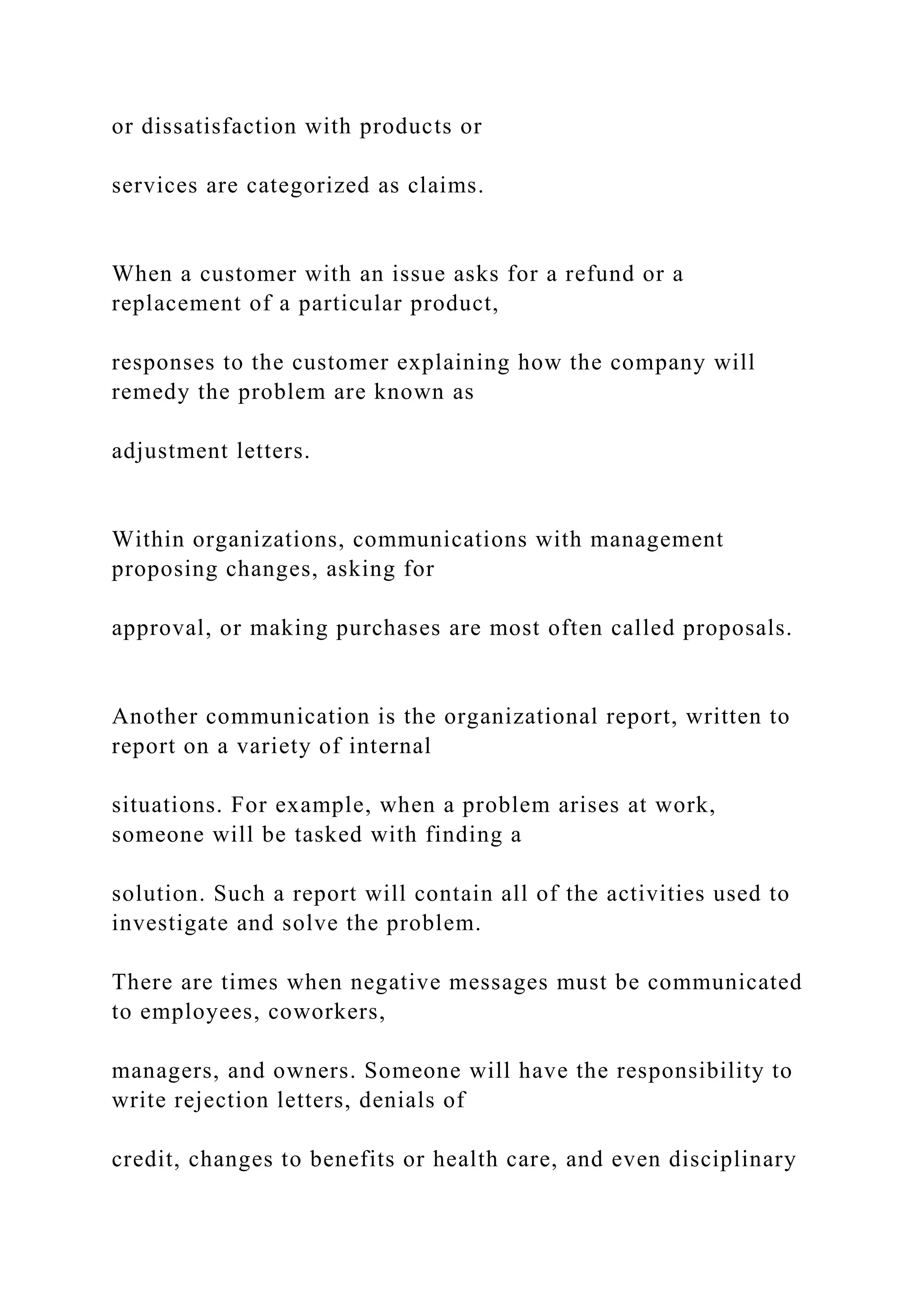 or dissatisfaction with products or
services are categorized as claims.
When a customer with an issue asks for a refund or a
replacement of a particular product,
responses to the customer explaining how the company will
remedy the problem are known as
adjustment letters.
Within organizations, communications with management
proposing changes, asking for
approval, or making purchases are most often called proposals.
Another communication is the organizational report, written to
report on a variety of internal
situations. For example, when a problem arises at work,
someone will be tasked with finding a
solution. Such a report will contain all of the activities used to
investigate and solve the problem.
There are times when negative messages must be communicated
to employees, coworkers,
managers, and owners. Someone will have the responsibility to
write rejection letters, denials of
credit, changes to benefits or health care, and even disciplinary
 