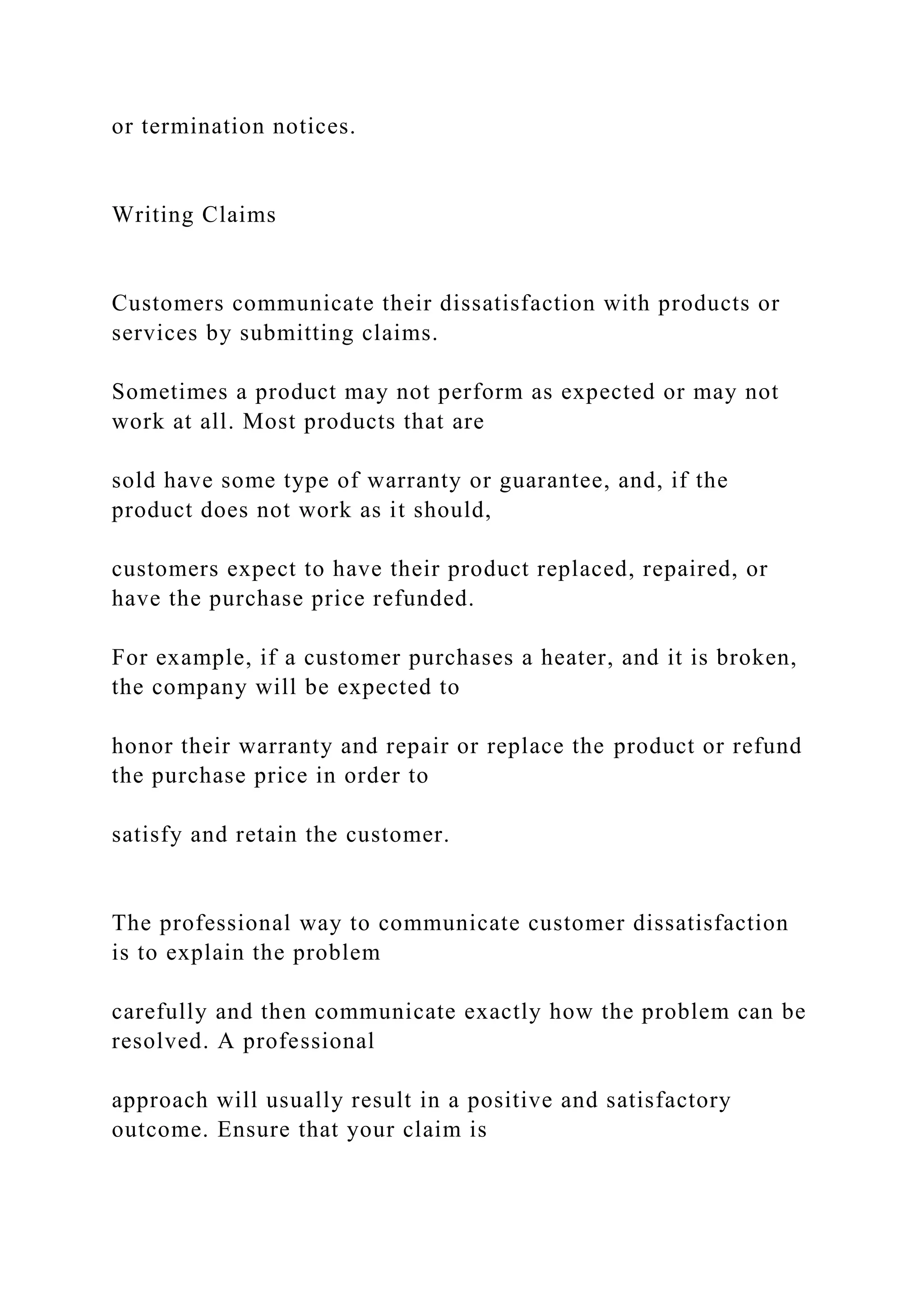 or termination notices.
Writing Claims
Customers communicate their dissatisfaction with products or
services by submitting claims.
Sometimes a product may not perform as expected or may not
work at all. Most products that are
sold have some type of warranty or guarantee, and, if the
product does not work as it should,
customers expect to have their product replaced, repaired, or
have the purchase price refunded.
For example, if a customer purchases a heater, and it is broken,
the company will be expected to
honor their warranty and repair or replace the product or refund
the purchase price in order to
satisfy and retain the customer.
The professional way to communicate customer dissatisfaction
is to explain the problem
carefully and then communicate exactly how the problem can be
resolved. A professional
approach will usually result in a positive and satisfactory
outcome. Ensure that your claim is
 