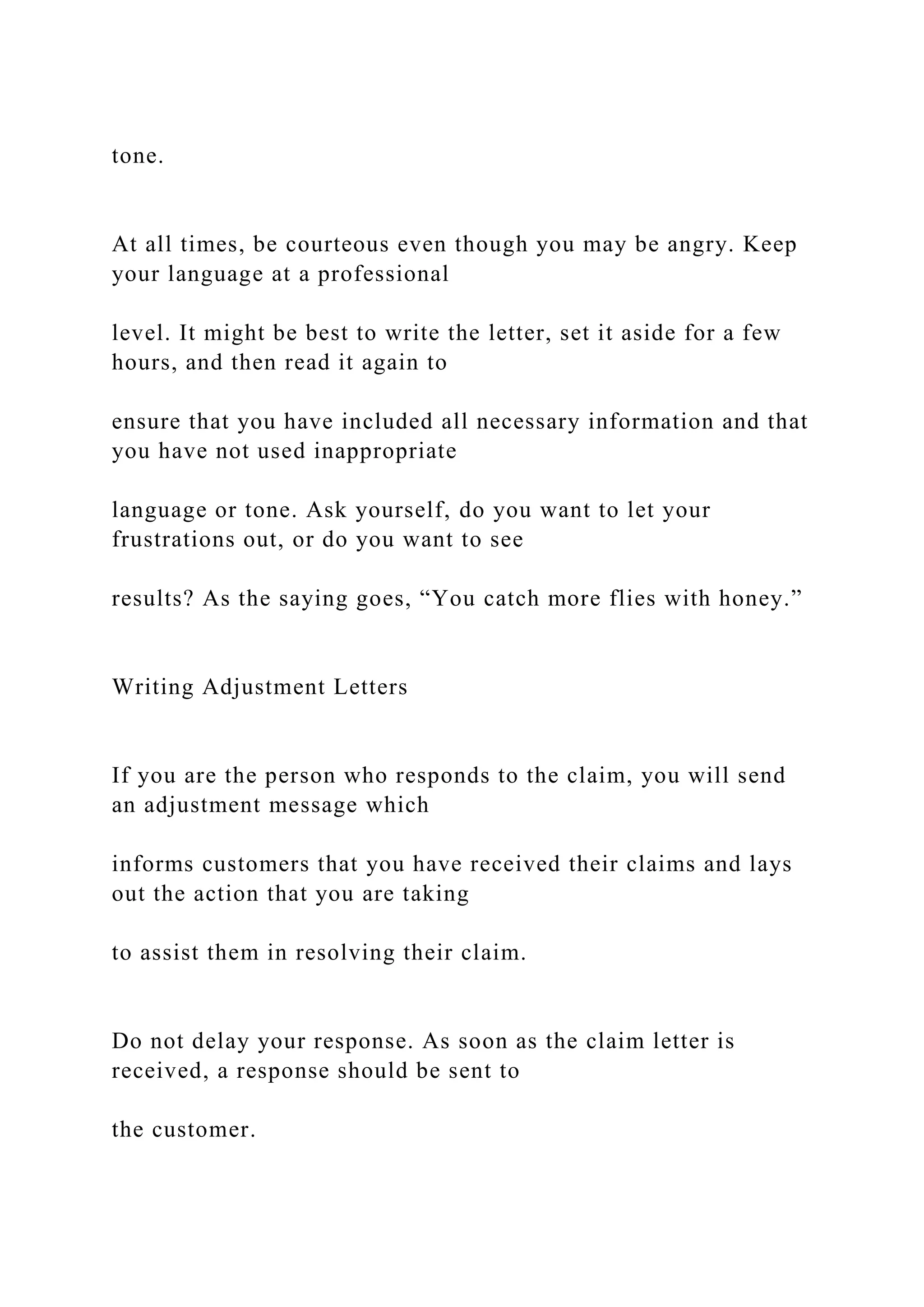 tone.
At all times, be courteous even though you may be angry. Keep
your language at a professional
level. It might be best to write the letter, set it aside for a few
hours, and then read it again to
ensure that you have included all necessary information and that
you have not used inappropriate
language or tone. Ask yourself, do you want to let your
frustrations out, or do you want to see
results? As the saying goes, “You catch more flies with honey.”
Writing Adjustment Letters
If you are the person who responds to the claim, you will send
an adjustment message which
informs customers that you have received their claims and lays
out the action that you are taking
to assist them in resolving their claim.
Do not delay your response. As soon as the claim letter is
received, a response should be sent to
the customer.
 