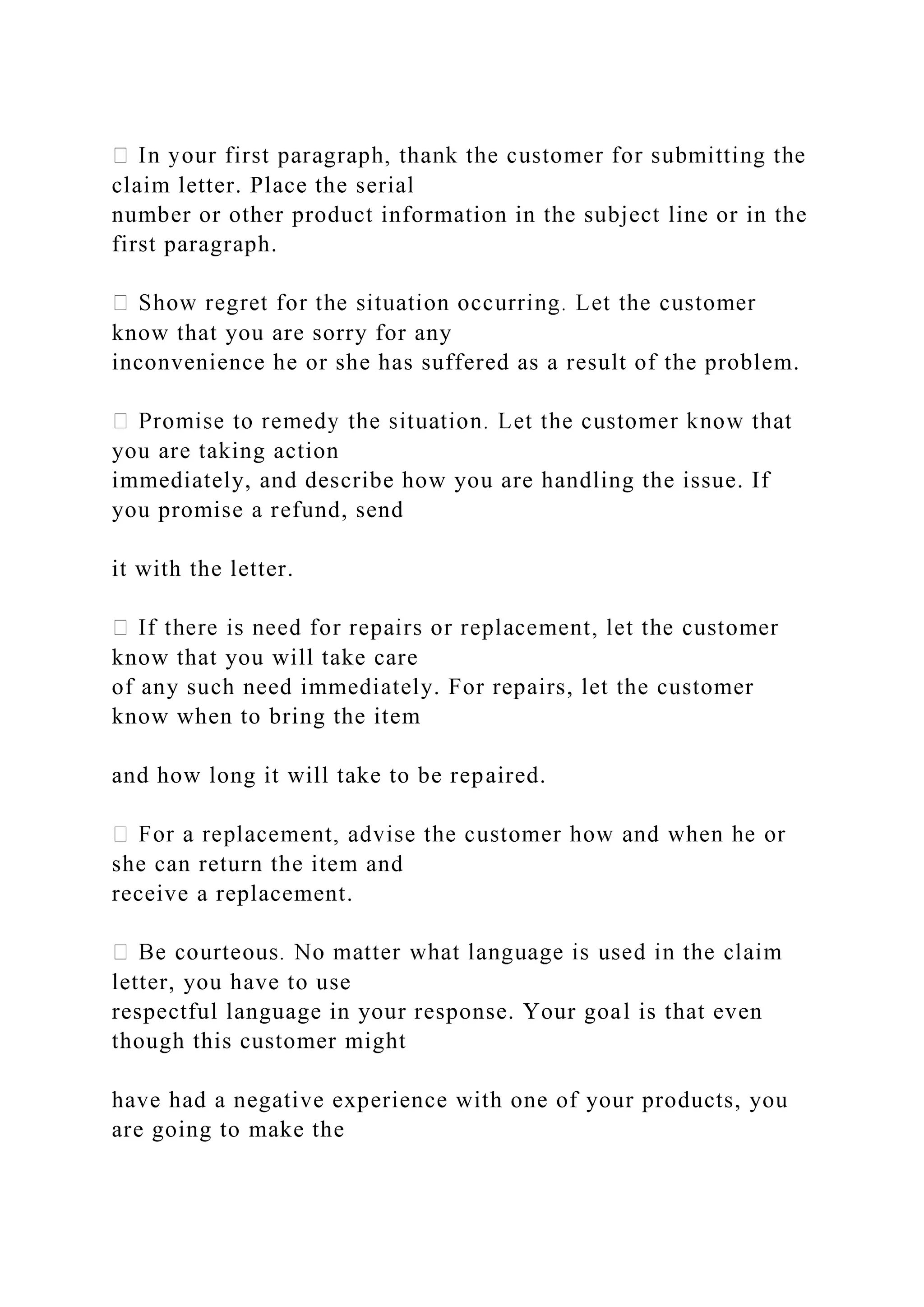 claim letter. Place the serial
number or other product information in the subject line or in the
first paragraph.
know that you are sorry for any
inconvenience he or she has suffered as a result of the problem.
you are taking action
immediately, and describe how you are handling the issue. If
you promise a refund, send
it with the letter.
know that you will take care
of any such need immediately. For repairs, let the customer
know when to bring the item
and how long it will take to be repaired.
she can return the item and
receive a replacement.
letter, you have to use
respectful language in your response. Your goal is that even
though this customer might
have had a negative experience with one of your products, you
are going to make the
 