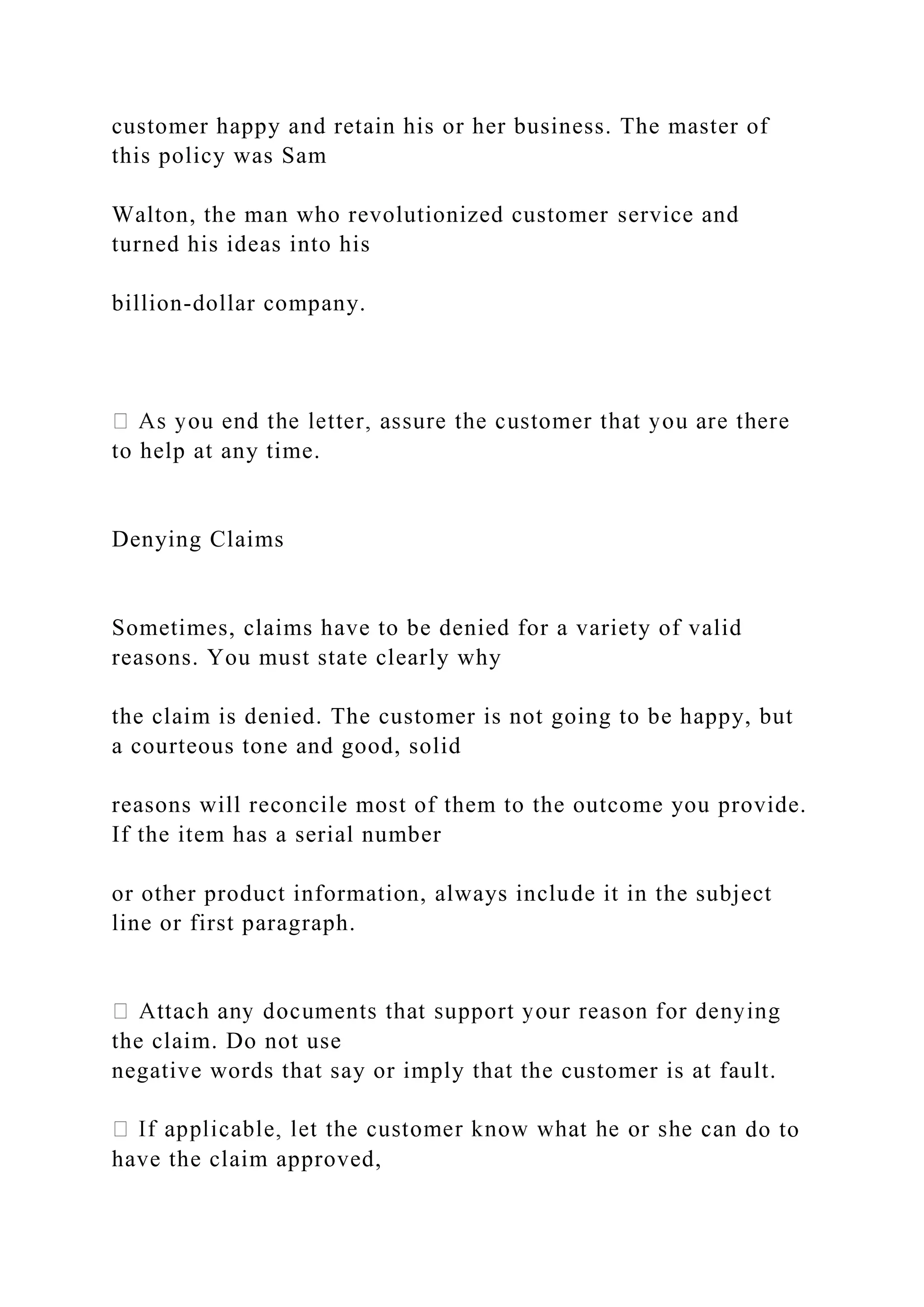 customer happy and retain his or her business. The master of
this policy was Sam
Walton, the man who revolutionized customer service and
turned his ideas into his
billion-dollar company.
to help at any time.
Denying Claims
Sometimes, claims have to be denied for a variety of valid
reasons. You must state clearly why
the claim is denied. The customer is not going to be happy, but
a courteous tone and good, solid
reasons will reconcile most of them to the outcome you provide.
If the item has a serial number
or other product information, always include it in the subject
line or first paragraph.
the claim. Do not use
negative words that say or imply that the customer is at fault.
do to
have the claim approved,
 