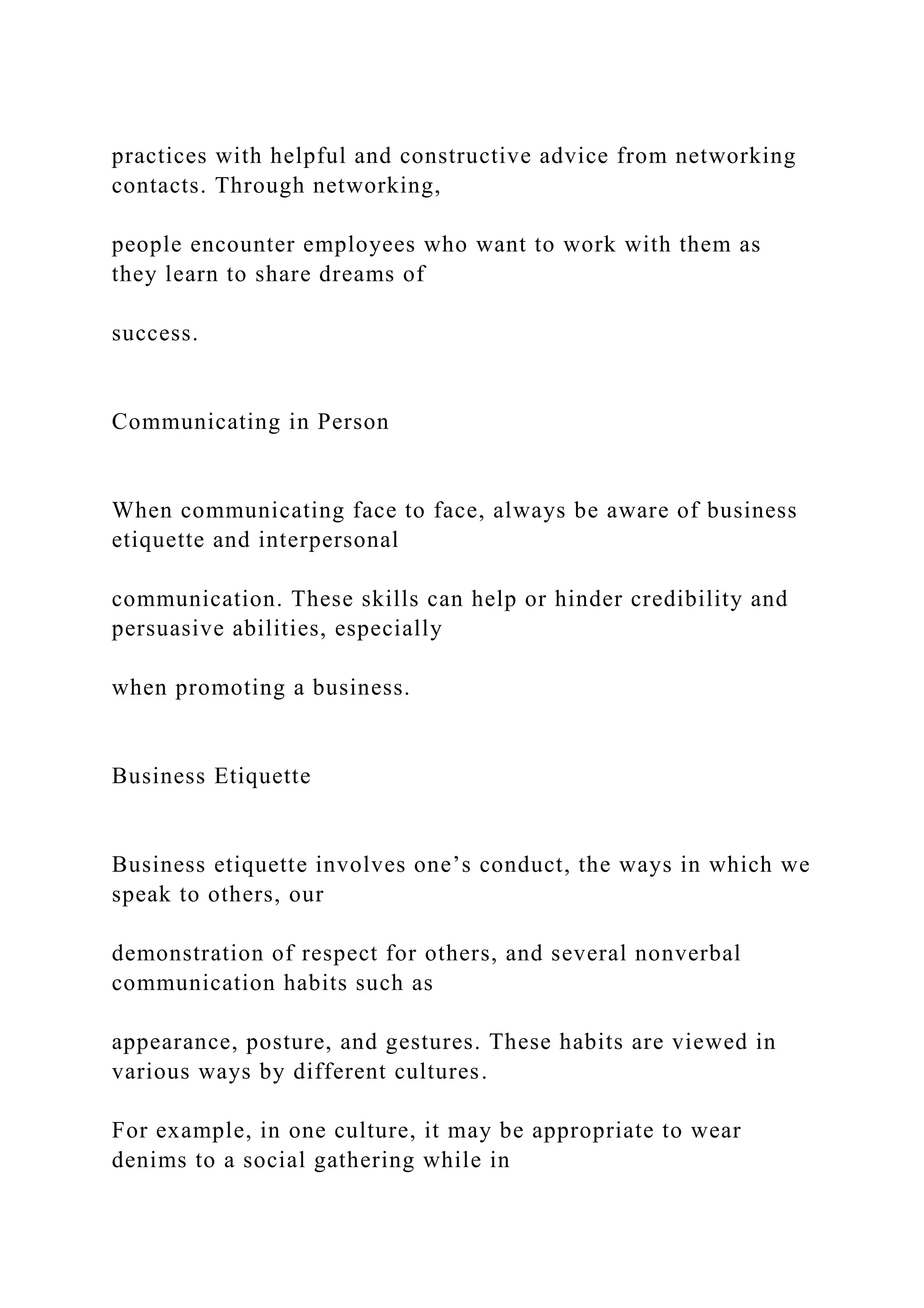 practices with helpful and constructive advice from networking
contacts. Through networking,
people encounter employees who want to work with them as
they learn to share dreams of
success.
Communicating in Person
When communicating face to face, always be aware of business
etiquette and interpersonal
communication. These skills can help or hinder credibility and
persuasive abilities, especially
when promoting a business.
Business Etiquette
Business etiquette involves one’s conduct, the ways in which we
speak to others, our
demonstration of respect for others, and several nonverbal
communication habits such as
appearance, posture, and gestures. These habits are viewed in
various ways by different cultures.
For example, in one culture, it may be appropriate to wear
denims to a social gathering while in
 