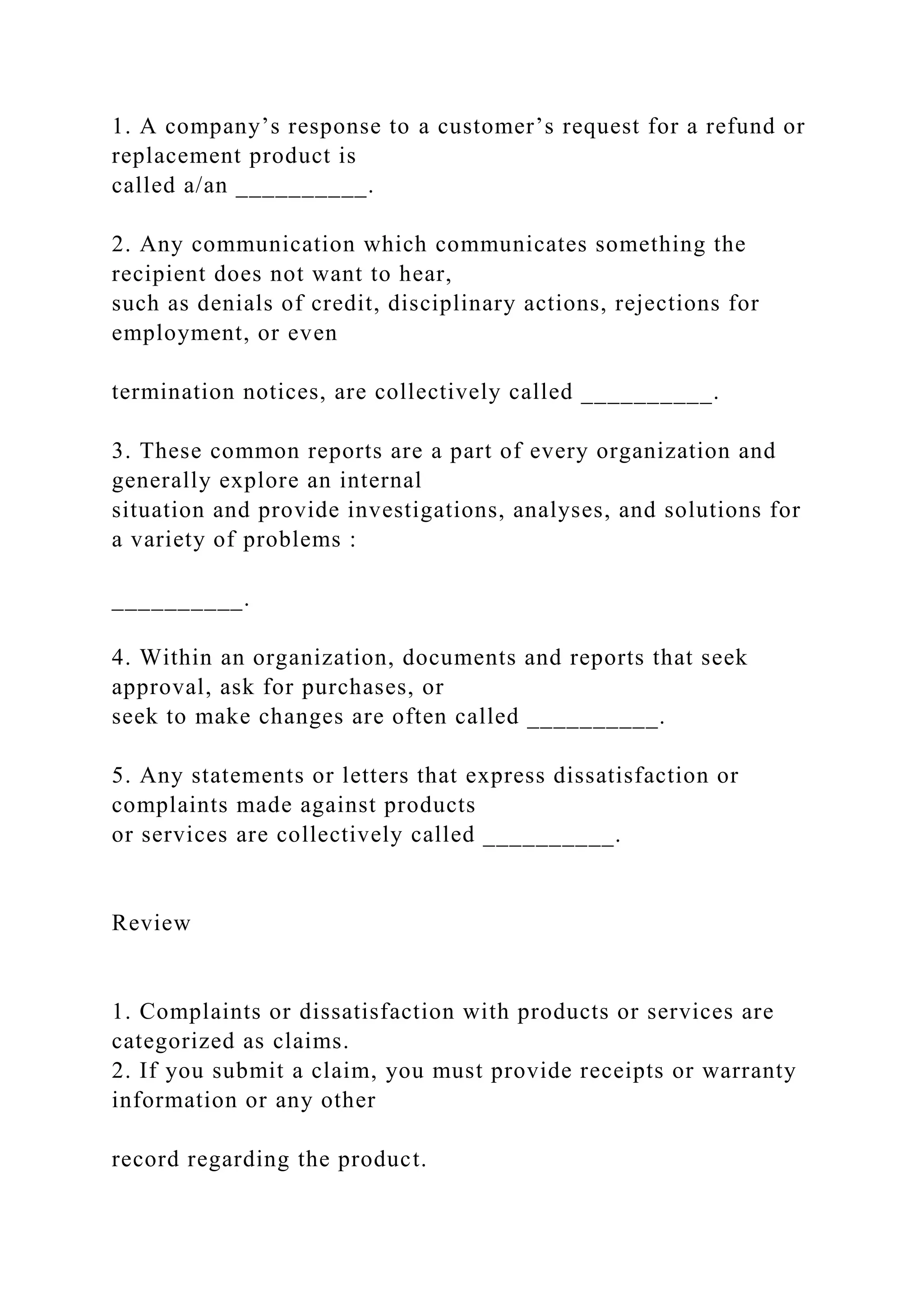 1. A company’s response to a customer’s request for a refund or
replacement product is
called a/an __________.
2. Any communication which communicates something the
recipient does not want to hear,
such as denials of credit, disciplinary actions, rejections for
employment, or even
termination notices, are collectively called __________.
3. These common reports are a part of every organization and
generally explore an internal
situation and provide investigations, analyses, and solutions for
a variety of problems :
__________.
4. Within an organization, documents and reports that seek
approval, ask for purchases, or
seek to make changes are often called __________.
5. Any statements or letters that express dissatisfaction or
complaints made against products
or services are collectively called __________.
Review
1. Complaints or dissatisfaction with products or services are
categorized as claims.
2. If you submit a claim, you must provide receipts or warranty
information or any other
record regarding the product.
 
